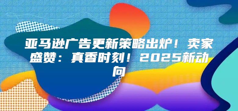 亚马逊广告更新策略出炉！卖家盛赞：真香时刻！2025新动向