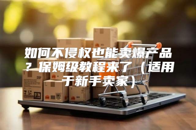 如何不侵权也能卖爆产品？保姆级教程来了适用于新手卖家