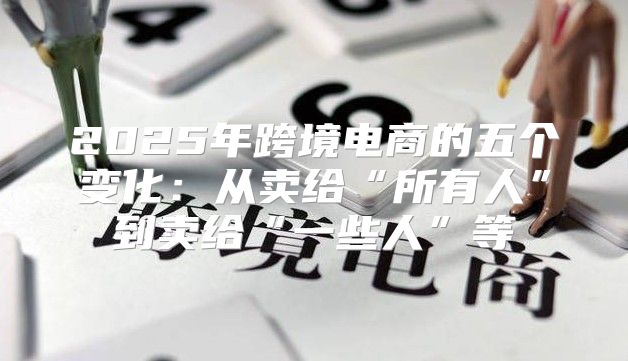2025年跨境电商的五个变化：从卖给“所有人”到卖给“一些人”等