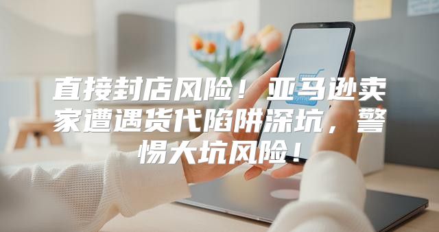 直接封店风险！亚马逊卖家遭遇货代陷阱深坑，警惕大坑风险！