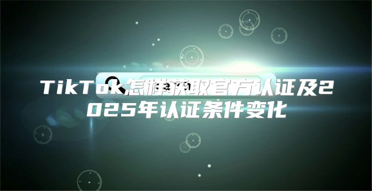 TikTok怎样获取官方认证及2025年认证条件变化