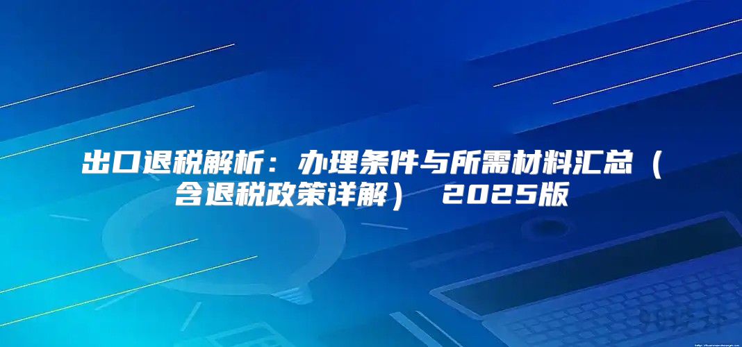 出口退税解析：办理条件与所需材料汇总含退税政策详解 2025版