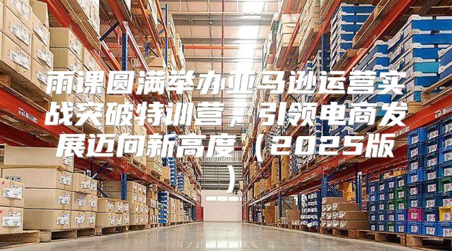 雨课圆满举办亚马逊运营实战突破特训营，引领电商发展迈向新高度2025版
