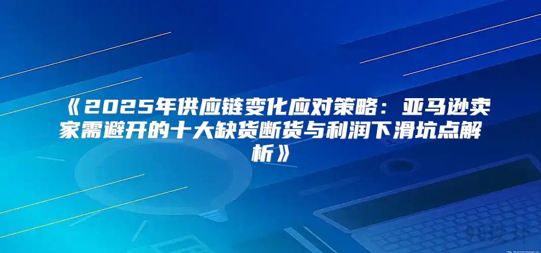 2025年供应链变化应对策略：亚马逊卖家需避开的十大缺货断货与利润下滑坑点解析