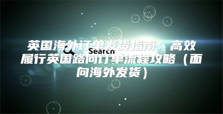 英国海外订单发货指南：高效履行英国路向订单流程攻略面向海外发货