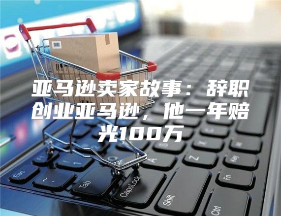 亚马逊卖家故事：辞职创业亚马逊，他一年赔光100万