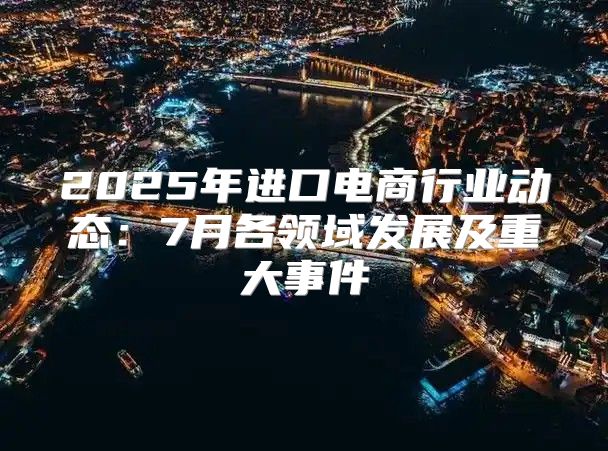 2025年进口电商行业动态：7月各领域发展及重大事件