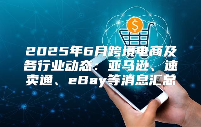 2025年6月跨境电商及各行业动态：亚马逊、速卖通、eBay等消息汇总