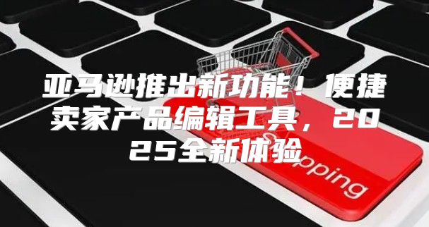 亚马逊推出新功能！便捷卖家产品编辑工具，2025全新体验