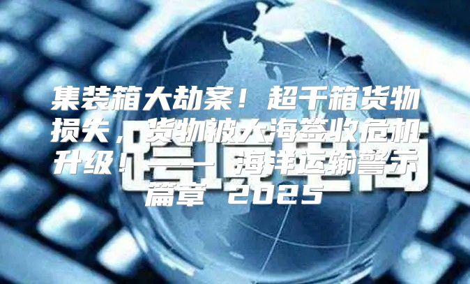 集装箱大劫案！超千箱货物损失，货物被大海签收危机升级！—— 海洋运输警示篇章 2025