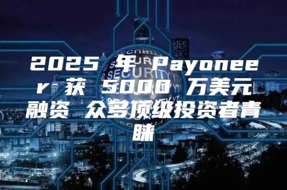2025 年 Payoneer 获 5000 万美元融资 众多顶级投资者青睐