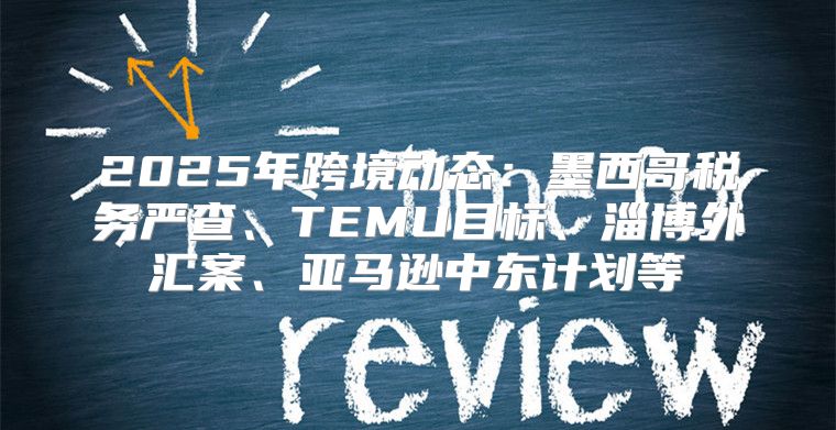 2025年跨境动态：墨西哥税务严查、TEMU目标、淄博外汇案、亚马逊中东计划等