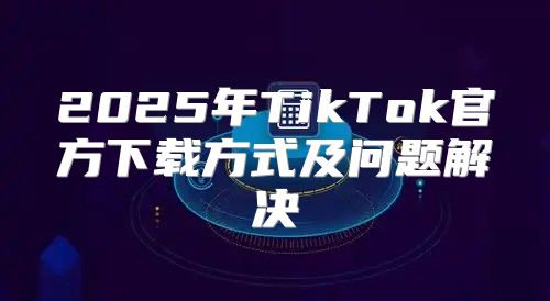 2025年TikTok官方下载方式及问题解决