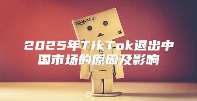 2025年TikTok退出中国市场的原因及影响