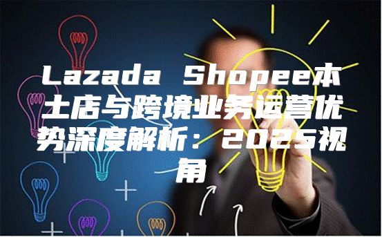 Lazada Shopee本土店与跨境业务运营优势深度解析：2025视角