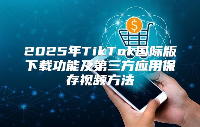 2025年TikTok国际版下载功能及第三方应用保存视频方法