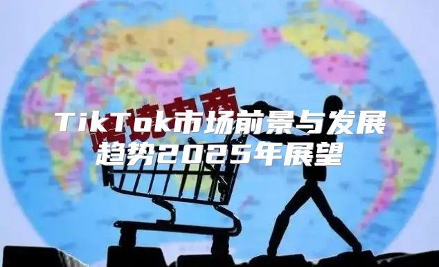 TikTok市场前景与发展趋势2025年展望