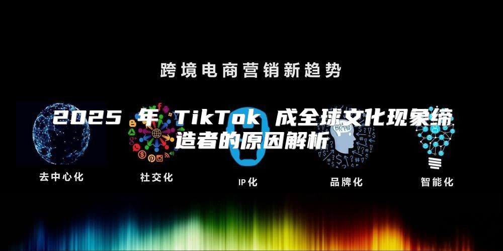 2025 年 TikTok 成全球文化现象缔造者的原因解析
