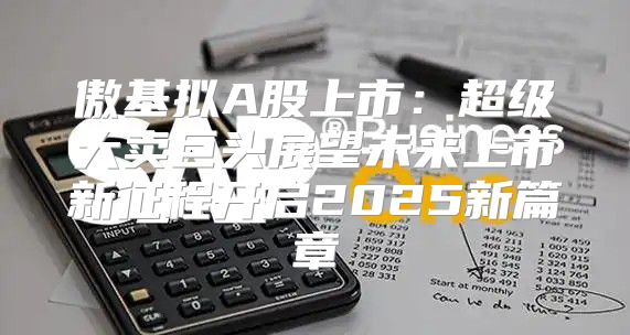 傲基拟A股上市：超级大卖巨头展望未来上市新征程开启2025新篇章