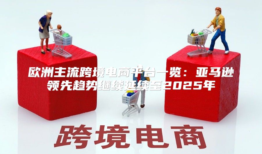 欧洲主流跨境电商平台一览：亚马逊领先趋势继续延续至2025年