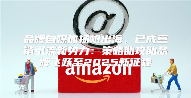 品牌自媒体扬帆出海，已成营销引流新势力：策略助攻助品牌飞跃至2025新征程
