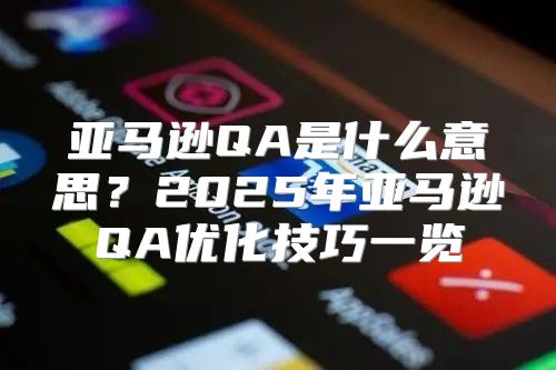 亚马逊QA是什么意思？2025年亚马逊QA优化技巧一览