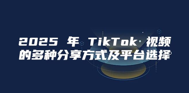2025 年 TikTok 视频的多种分享方式及平台选择
