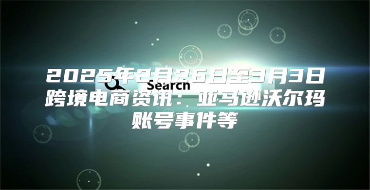 2025年2月26日至3月3日跨境电商资讯：亚马逊沃尔玛账号事件等