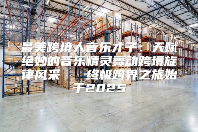 最美跨境人音乐才子：天赋绝妙的音乐精灵舞动跨境旋律风采   终极跨界之旅始于2025