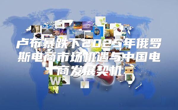 卢布暴跌下2025年俄罗斯电商市场机遇与中国电商发展契机
