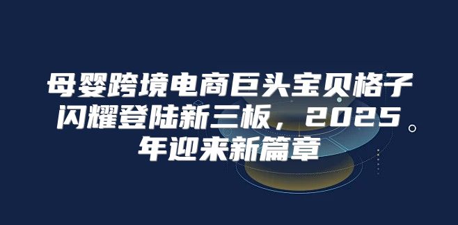 母婴跨境电商巨头宝贝格子闪耀登陆新三板，2025年迎来新篇章