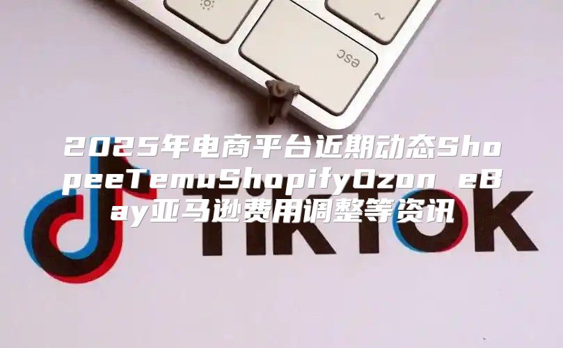 2025年电商平台近期动态ShopeeTemuShopifyOzon eBay亚马逊费用调整等资讯