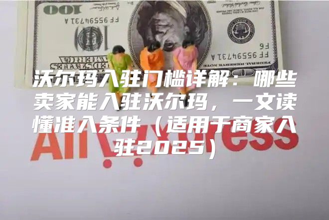 沃尔玛入驻门槛详解：哪些卖家能入驻沃尔玛，一文读懂准入条件适用于商家入驻2025