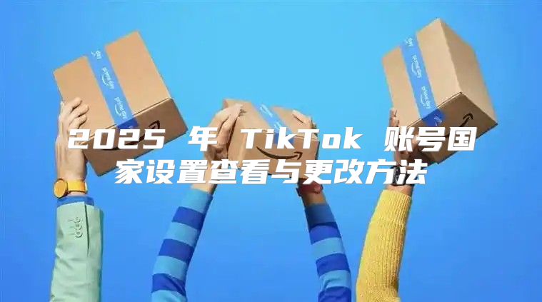 2025 年 TikTok 账号国家设置查看与更改方法
