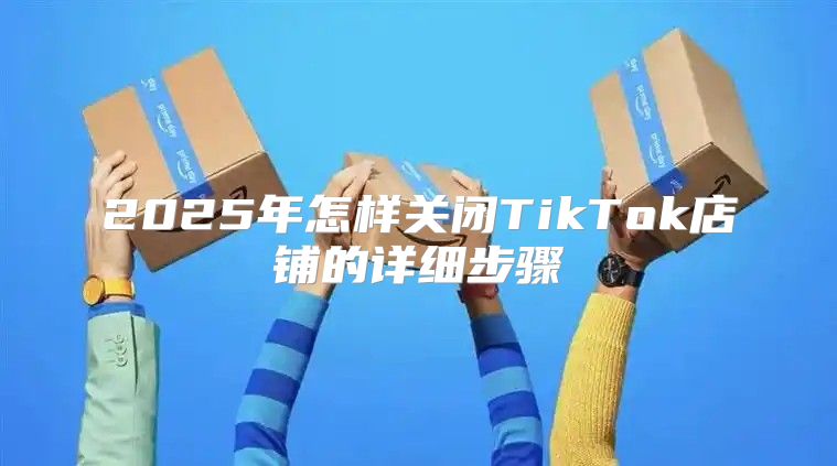 2025年怎样关闭TikTok店铺的详细步骤