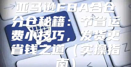 亚马逊FBA合仓分仓秘籍：节省运费小技巧，发货更省钱之道实操指南