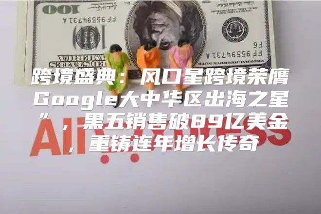跨境盛典：风口星跨境荣膺Google大中华区出海之星”，黑五销售破89亿美金，重铸连年增长传奇