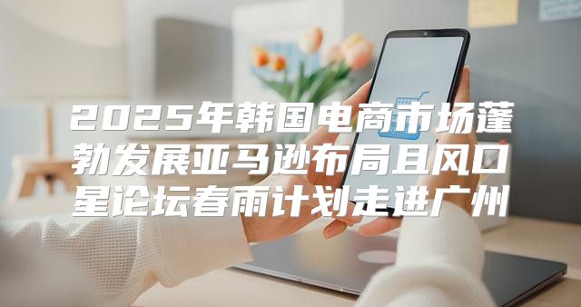 2025年韩国电商市场蓬勃发展亚马逊布局且风口星论坛春雨计划走进广州