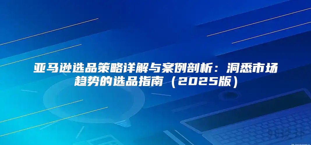 亚马逊选品策略详解与案例剖析：洞悉市场趋势的选品指南2025版