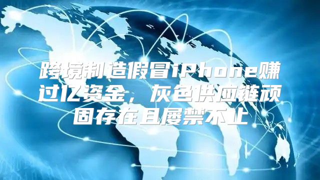 跨境制造假冒iPhone赚过亿资金，灰色供应链顽固存在且屡禁不止