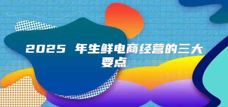 2025 年生鲜电商经营的三大要点