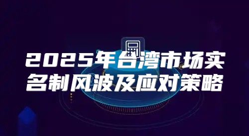 2025年台湾市场实名制风波及应对策略