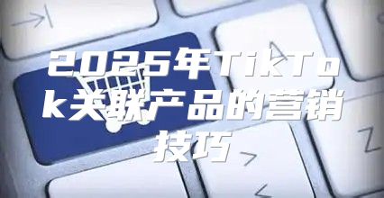 2025年TikTok关联产品的营销技巧