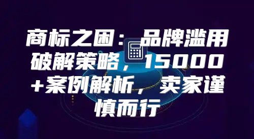 商标之困：品牌滥用破解策略，15000+案例解析，卖家谨慎而行