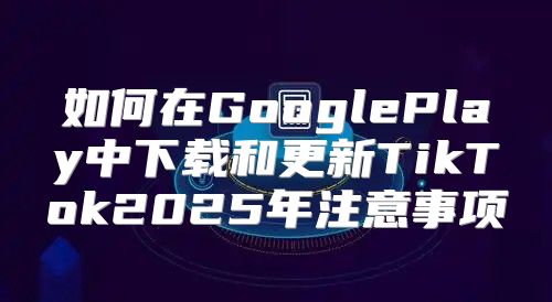 如何在GooglePlay中下载和更新TikTok2025年注意事项