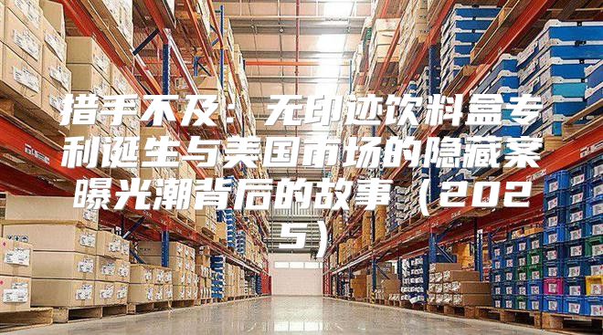 措手不及：无印迹饮料盒专利诞生与美国市场的隐藏案曝光潮背后的故事2025