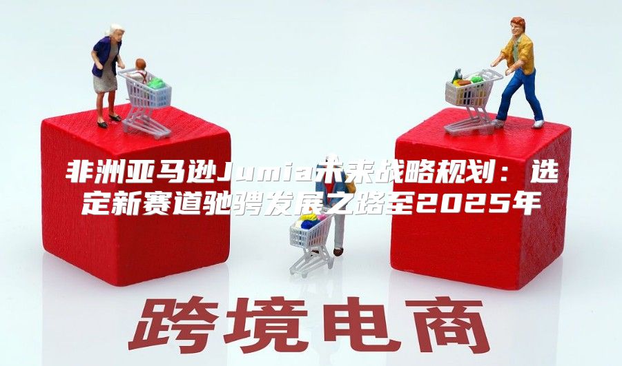 非洲亚马逊Jumia未来战略规划：选定新赛道驰骋发展之路至2025年