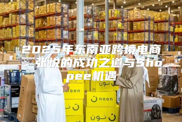 2025年东南亚跨境电商：张悦的成功之道与Shopee机遇