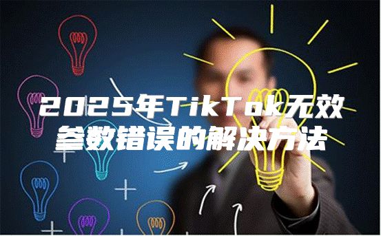 2025年TikTok无效参数错误的解决方法