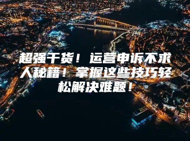 超强干货！运营申诉不求人秘籍！掌握这些技巧轻松解决难题！